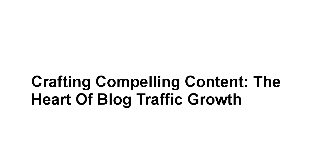 Crafting Compelling Content: The Heart of Blog Traffic Growth